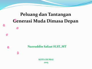 Peluang dan Tantangan
Generasi Muda Dimasa Depan
Nazruddin Safaat H,ST.,MT
KOTA DUMAI
2015
 