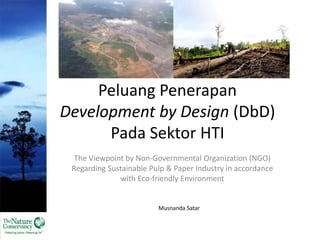 Peluang Penerapan 
Development by Design (DbD) 
Pada Sektor HTI 
The Viewpoint by Non-Governmental Organization (NGO) 
Regarding Sustainable Pulp & Paper Industry in accordance 
with Eco-friendly Environment 
Musnanda Satar 
 