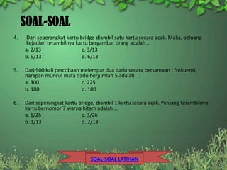 SOAL-SOAL
4.    Dari seperangkat kartu bridge diambil satu kartu secara acak. Maka, peluang
      kejadian terambilnya kartu bergambar orang adalah…
     a. 2/13                  c. 3/13
     b. 5/13                  d. 6/13

5.   Dari 900 kali percobaan melempar dua dadu secara bersamaan , frekuensi
     harapan muncul mata dadu berjumlah 5 adalah ...
     a. 300                  c. 225
     b. 180                  d. 100

6.   Dari seperangkat kartu bridge, diambil 1 kartu secara acak. Peluang terambilnya
     kartu bernomor 7 warna hitam adalah …
     a. 1/26                 c. 3/26
     b. 1/13                 d. 2/13




                                 SOAL-SOAL LATIHAN
 