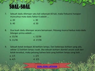 SOAL-SOAL
7.   Sebuah dadu dilempar satu kali sebanyak 60 kali, maka frekuensi harapan
     munculnya mata dadu faktor 6 adalah ...
     a. 20                 c. 30
     b. 40                 d. 50

8.    Dua buah dadu dilempar secara bersamaan. Peluang muncul kedua mata dadu
      bilangan prima adalah ….
     a. 15/36                c. 12/36
     b. 11/36                d. 17/36

9.    Sebuah kotak terdapat 30 bohlam lampu. Dari beberapa bohlam yang ada,
      sekitar 12 bohlam lampu rusak. Jika sebuah bohlam diambil secara acak dari
      kotak tersebut, maka peluang bahwa bola yang bohlam lampu yang baik …
     a. 1/5                  c. 2/5
     b. 4/5                  d. 3/5


                                SOAL-SOAL LATIHAN
 