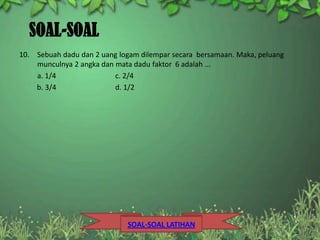 SOAL-SOAL
10. Sebuah dadu dan 2 uang logam dilempar secara bersamaan. Maka, peluang
    munculnya 2 angka dan mata dadu faktor 6 adalah ...
    a. 1/4                c. 2/4
    b. 3/4                d. 1/2




                             SOAL-SOAL LATIHAN
 