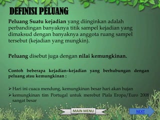 DEFINISI PELUANG
Peluang Suatu kejadian yang diinginkan adalah
perbandingan banyaknya titik sampel kejadian yang
dimaksud dengan banyaknya anggota ruang sampel
tersebut (kejadian yang mungkin).

Peluang disebut juga dengan nilai kemungkinan.

Contoh beberapa kejadian–kejadian yang berhubungan dengan
peluang atau kemungkinan :

 Hari ini cuaca mendung, kemungkinan besar hari akan hujan
 kemungkinan tim Portugal untuk merebut Piala Eropa/Euro 2008
  sangat besar

                            MAIN MENU                   NEXT
 