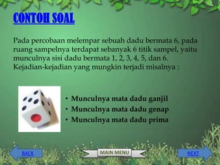 CONTOH SOAL
Pada percobaan melempar sebuah dadu bermata 6, pada
ruang sampelnya terdapat sebanyak 6 titik sampel, yaitu
munculnya sisi dadu bermata 1, 2, 3, 4, 5, dan 6.
Kejadian-kejadian yang mungkin terjadi misalnya :



               • Munculnya mata dadu ganjil
               • Munculnya mata dadu genap
               • Munculnya mata dadu prima



  BACK                   MAIN MENU                 NEXT
 