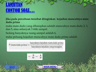 LANJUTAN
CONTOH SOAL…
Jika pada percobaan tersebut diinginkan kejadian munculnya mata
dadu prima
maka mata dadu yang diharapkan adalah munculnya mata dadu 2, 3,
dan 5, atau sebanyak 3 titik sampel.
Sedang banyaknya ruang sampel adalah 6,
maka peluang kejadian munculnya mata dadu prima adalah




  BACK                      MAIN MENU
 