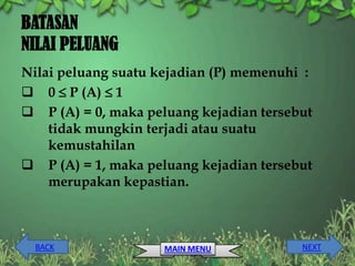 BATASAN
NILAI PELUANG
Nilai peluang suatu kejadian (P) memenuhi :
 0  P (A)  1
 P (A) = 0, maka peluang kejadian tersebut
    tidak mungkin terjadi atau suatu
    kemustahilan
 P (A) = 1, maka peluang kejadian tersebut
    merupakan kepastian.



  BACK               MAIN MENU           NEXT
 