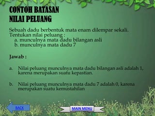 CONTOH BATASAN
NILAI PELUANG
Sebuah dadu berbentuk mata enam dilempar sekali.
Tentukan nilai peluang :
  a. munculnya mata dadu bilangan asli
  b. munculnya mata dadu 7

Jawab :

a.    Nilai peluang munculnya mata dadu bilangan asli adalah 1,
      karena merupakan suatu kepastian.

b.    Nilai peluang munculnya mata dadu 7 adalah 0, karena
      merupakan suatu kemustahilan


     BACK                     MAIN MENU
 