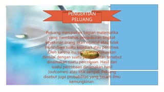 PENGERTIAN
PELUANG
Peluang merupakan bagian matematika
yang membahas pengukuran tingkat
keyakinan orang akan muncul atau tidak
munculnya suatu kejadian atau peristiwa.
Oleh karena itu, untuk mendiskusikan
dimulai dengan suatu pengamatan tersebut
dinamakan suatu percobaan. Hasil dari
suatu percobaan dinamakan hasil
(outcomes) atau titik sampel. Peluang
disebut juga probabilitas yang berarti ilmu
kemungkinan.
 