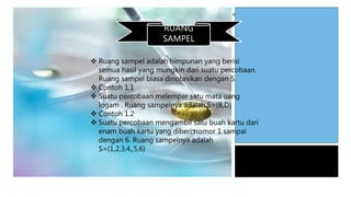 RUANG
SAMPEL
 Ruang sampel adalah himpunan yang berisi
semua hasil yang mungkin dari suatu percobaan.
Ruang sampel biasa dinotasikan dengan S.
 Contoh 1.1
 Suatu percobaan melempar satu mata uang
logam . Ruang sampelnya adalah S=(B,D)
 Contoh 1.2
 Suatu percobaan mengambil satu buah kartu dari
enam buah kartu yang diberi nomor 1 sampai
dengan 6. Ruang sampelnya adalah
S=(1,2,3,4,,5,6)
 