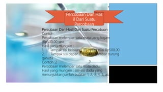 Percobaan Dan Has
il Dari Suatu
Percobaan
Percobaan Dan Hasil Dari Suatu Percobaan
Contoh :
Percobaan melempar satu mata uang logam
(Rp500,00-an).
Hasil yang mungkin :
1. Tampak sisi belakang (B) , yaitu nilai Rp500,00
2. Tampak sisi depan (D) , yaitu gambar burung
garuda
Contoh .2
Percobaan melempar satu mata dadu.
Hasil yang mungkin : sisi-sisi dadu yang
menunjukkan jumlah bulatan 1, 2, 3, 4, 5, atau 6
 