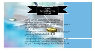 Ruang
Sampel Dan Titik
Sampel
Ruang sampel adalah himpunan semua
hasil/kejadian yang mungkin terjadi dan
dilambangkan dengan S. Di dalam peluang dikenal
ruang sampel dan titik sampel.
Contoh 1.1
Suatu percobaan melempar satu mata uang logam
. ruang sampelnya adalah S=(B,D)
Contoh 1.2
Suatu percobaan mengambil satu buah kartu dari
enam buah kartu yang diberi nomor 1 sampai
dengan 6. Ruang sampelnya adalah S=(1,2,3,4,,5,6
 