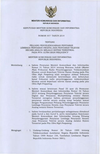MENTERI KOMUNIKASI DAN INFORMATIKA
REPUBLIK INDONESIA
KEPUTUSAN MENTERI KOMUNIKASI DAN INFORMATIKA
REPUBLIK INDONESIA
NOMOR 1017 TAHUN 2014
TENTANG
PELUANG PENYELENGGARAAN PENYIARAN
LEMBAGA PENYIARAN SWASTA JASA PENYIARAN TELEVISI
SECARA ANALOG MELALUI SISTEM TERESTRIAL
PADA PITA ULTRA HIGH FREQUENCY
MENTERI KOMUNIKASI DAN INFORMATIKA
REPUBLIK INDONESIA,
Menimbang : a. bahwa Peraturan Menteri Komunikasi dan Informatika
Nomor 31 Tahun 2014 tentang Rencana Induk (Master
Plan) Frekuensi Radio Penyelenggaraan Telekomunikasi
Khusus untuk Keperluan Televisi Siaran Analog pada Pita
Ultra High Frequency telah mengatur alokasi frekuensi
radio untuk memenuhi ketersediaan atas kebutuhan
kanal frekuensi radio penyelenggaraan telekomunikasi
khusus untuk keperluan televisi siaran analog pada pita
Ultra High Frequency;
bahwa sesuai ketentuan Pasal 25 ayat (3) Peraturan
Menteri Komunikasi dan Informatika Nomor 32 Tahun
2013 tentang Penyelenggaraan Penyiaran Televisi secara
Digital dan Penyiaran Multipleksing melalui Sistem
Terestrial mengatur bahwa perizinan penyelenggaraan
penyiaran televisi secara analog tetap berjalan sesuai
dengan Pengumuman Peluang Penyelenggaraan Penyiaran
Lembaga Penyiaran Swasta Jasa Penyiaran Televisi secara
Analog melalui Sistem Terestrial;
bahwa berdasarkan pertimbangan sebagaimana dimaksud
pada huruf a dan huruf b, perlu menetapkan Keputusan
Menteri Komunikasi dan Informatika tentang Peluang
Penyelenggaraan Penyiaran Lembaga Penyiaran Swasta
Jasa Penyiaran Televisi secara Analog melalui Sistem
Terestrial pada Pita Ultra High Frequency;
Mengingat : 1. Undang-Undang Nomor 36 Tahun 1999 tentang
Telekomunikasi (Lembaran Negara Republik Indonesia
Tahun 1999 Nomor 154, Tambahan Lembaran Negara
Republik Indonesia Nomor 3881);
 