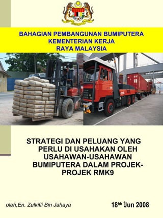 BAHAGIAN PEMBANGUNAN BUMIPUTERA
            KEMENTERIAN KERJA
               RAYA MALAYSIA




        STRATEGI DAN PELUANG YANG
          PERLU DI USAHAKAN OLEH
            USAHAWAN-USAHAWAN
         BUMIPUTERA DALAM PROJEK-
                PROJEK RMK9



oleh,En. Zulkifli Bin Jahaya   18hb 1 2008
                                    Jun
 