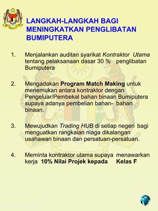 LANGKAH-LANGKAH BAGI
     MENINGKATKAN PENGLIBATAN
     BUMIPUTERA

1.   Menjalankan auditan syarikat Kontraktor Utama
     tentang pelaksanaan dasar 30 % penglibatan
     Bumiputera

2.   Mengadakan Program Match Making untuk
     menemukan antara kontraktor dengan
     Pengeluar/Pembekal bahan binaan Bumiputera
     supaya adanya pembelian bahan- bahan
     binaan.

3.   Mewujudkan Trading HUB di setiap negeri bagi
     menguatkan rangkaian niaga dikalangan
     usahawan binaan dan persatuan-persatuan.

4.   Meminta kontraktor utama supaya menawarkan
     kerja 10% Nilai Projek kepada Kelas F




                                      14
 