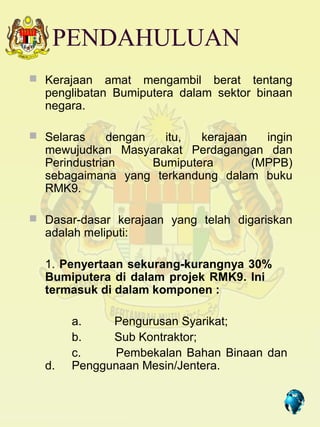 PENDAHULUAN
 Kerajaan   amat mengambil berat tentang
  penglibatan Bumiputera dalam sektor binaan
  negara.

 Selaras     dengan   itu,  kerajaan   ingin
  mewujudkan Masyarakat Perdagangan dan
  Perindustrian      Bumiputera       (MPPB)
  sebagaimana yang terkandung dalam buku
  RMK9.

 Dasar-dasar kerajaan yang telah digariskan
  adalah meliputi:

  1. Penyertaan sekurang-kurangnya 30%
  Bumiputera di dalam projek RMK9. Ini
  termasuk di dalam komponen :

       a.    Pengurusan Syarikat;
       b.    Sub Kontraktor;
       c.    Pembekalan Bahan Binaan dan
  d.   Penggunaan Mesin/Jentera.

                                    2
 