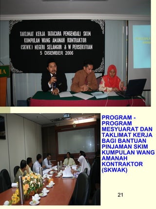 PROGRAM -
PROGRAM
MESYUARAT DAN
TAKLIMAT KERJA
BAGI BANTUAN
PINJAMAN SKIM
KUMPULAN WANG
AMANAH
KONTRAKTOR
(SKWAK)



    21
 
