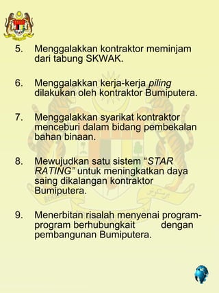 5.   Menggalakkan kontraktor meminjam
     dari tabung SKWAK.

6.   Menggalakkan kerja-kerja piling
     dilakukan oleh kontraktor Bumiputera.

7.   Menggalakkan syarikat kontraktor
     menceburi dalam bidang pembekalan
     bahan binaan.

8.   Mewujudkan satu sistem “STAR
     RATING” untuk meningkatkan daya
     saing dikalangan kontraktor
     Bumiputera.

9.   Menerbitan risalah menyenai program-
     program berhubungkait       dengan
     pembangunan Bumiputera.


                                  25
 