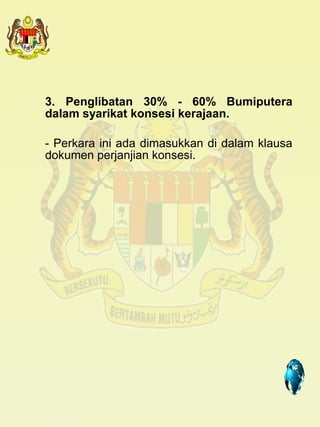 3. Penglibatan 30% - 60% Bumiputera
dalam syarikat konsesi kerajaan.

- Perkara ini ada dimasukkan di dalam klausa
dokumen perjanjian konsesi.




                                  4
 