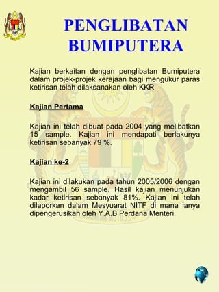 PENGLIBATAN
         BUMIPUTERA
Kajian berkaitan dengan penglibatan Bumiputera
dalam projek-projek kerajaan bagi mengukur paras
ketirisan telah dilaksanakan oleh KKR

Kajian Pertama

Kajian ini telah dibuat pada 2004 yang melibatkan
15 sample. Kajian ini mendapati berlakunya
ketirisan sebanyak 79 %.

Kajian ke-2

Kajian ini dilakukan pada tahun 2005/2006 dengan
mengambil 56 sample. Hasil kajian menunjukan
kadar ketirisan sebanyak 81%. Kajian ini telah
dilaporkan dalam Mesyuarat NITF di mana ianya
dipengerusikan oleh Y.A.B Perdana Menteri.




                                       5
 