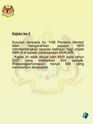 Kajian ke-3

Susulan daripada itu, YAB Perdana Menteri
telah      mengarahkan         supaya    KKR
membentangkan laporan ketirisan bagi projek
RMK-9 di bawah pelaksanaan KKR/JKR.
  Kajian ini telah dibuat oleh KKR pada tahun
2007     yang     melibatkan     604   sample.
Walaubagaimanapun         hanya    546   yang
memberikan kerjasama.




                                     7
 