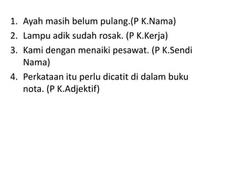 Sewaktumengikutipembentangankumpulan lain, pelajarharusmenulisrenunganbagisetiappembentangan yang diikuti. Lekatkanrenungankamudikertaspembentangtersebut.Ayah masihbelumpulang.(P K.Nama)Lampuadiksudahrosak. (P K.Kerja)Kamidenganmenaikipesawat. (P K.SendiNama)Perkataanituperludicatitdidalambuku nota. (P K.Adjektif)