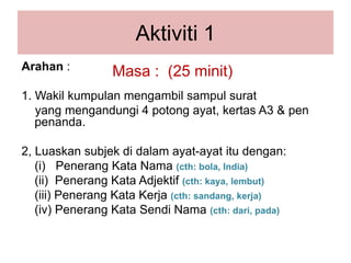 Aktiviti1Arahan: 1. Wakilkumpulanmengambilsampulsurat   yang mengandungi 4 potongayat, kertas A3 & pen penanda.2, Luaskansubjekdidalamayat-ayatitudengan:(i)   PenerangKataNama(cth: bola, India)(ii)  PenerangKataAdjektif(cth: kaya, lembut)(iii) PenerangKataKerja(cth: sandang, kerja)(iv) PenerangKataSendiNama(cth: dari, pada)Masa :  (25 minit)