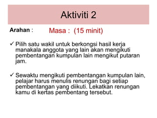 Aktiviti2Masa :  (15 minit)Arahan: Pilihsatuwakiluntukberkongsihasilkerjamanakalaanggota yang lain akanmengikutipembentangankumpulan lain mengikutputaran jam.