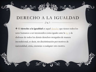 DERECHO A LA IGUALDAD
El derecho a la igualdad es aquel derecho que tienen todos los
seres humanos a ser reconocidos como iguales ante la ley y de
disfrutar de todos los demás derechos otorgados de manera
incondicional, es decir, sin discriminación por motivos de
nacionalidad, etnia, creencias o cualquier otro motivo.