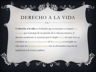 DERECHO A LA VIDA
El derecho a la vida es el derecho que se reconoce a cualquier ser
humano que le protege de ser privado de la vida por terceros, el
derecho usualmente se reconoce por el simple hecho de estar vivo; se
considera un derecho fundamental de la persona, y es recogido no
sólo entre los derechos del hombre sino la abrumadora mayoría de
legislaciones de forma explícita.1