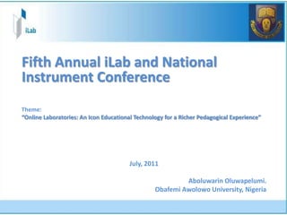 Fifth Annual iLab and National
Instrument Conference
Theme:
“Online Laboratories: An Icon Educational Technology for a Richer Pedagogical Experience”




                                        July, 2011

                                                          Aboluwarin Oluwapelumi.
                                                 Obafemi Awolowo University, Nigeria
 
