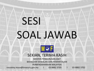 SESI
SOAL JAWAB
SEKIAN, TERIMA KASIH
SEKSYEN PENGURUSAN ASET
BAHAGIAN KAWALAN DAN PEMANTAUAN
PERBENDAHARAAN MALAYSIA
roszaimy.musa@treasury.gov.my I 03 8882 3705 I 03 8882 3702
 