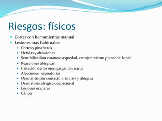 Riesgos: físicos
 Cortes con herramientas manual
 Lesiones mas habituales:
 Cortes y pinchazos
 Heridas y abrasiones
 Sensibilización cutánea: sequedad, enrojecimiento y picor de la piel
 Reacciones alérgicas
 Irritación de los ojos, garganta y nariz
 Afecciones respiratorias
 Dermatitis por contacto: irritativa y alérgica
 Dermatosis alérgica ocupacional
 Lesiones oculares
 Cáncer
 