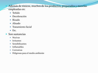  Además de tóxicos, muchos de los productos, preparados y mezclas
empleadas en:
 Teñido
 Decoloración
 Rizado
 Alisado
 Tratamiento facial
 Etc.
 Son sustancias
 Nocivas
 Irritantes
 Sensibilizantes
 Inflamables
 Corrosivas
 Peligrosas para el medio ambiente
 