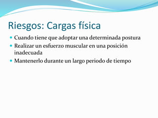 Riesgos: Cargas física
 Cuando tiene que adoptar una determinada postura
 Realizar un esfuerzo muscular en una posición
inadecuada
 Mantenerlo durante un largo periodo de tiempo
 