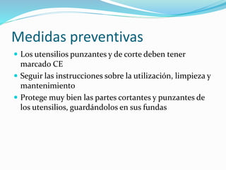 Medidas preventivas
 Los utensilios punzantes y de corte deben tener
marcado CE
 Seguir las instrucciones sobre la utilización, limpieza y
mantenimiento
 Protege muy bien las partes cortantes y punzantes de
los utensilios, guardándolos en sus fundas
 