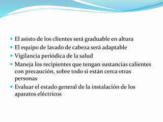  El asisto de los clientes será graduable en altura
 El equipo de lavado de cabeza será adaptable
 Vigilancia periódica de la salud
 Maneja los recipientes que tengan sustancias calientes
con precaución, sobre todo si están cerca otras
personas
 Evaluar el estado general de la instalación de los
aparatos eléctricos
 