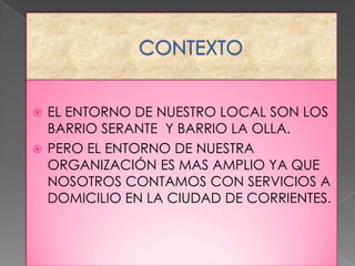 EL ENTORNO DE NUESTRO LOCAL SON LOS
BARRIO SERANTE Y BARRIO LA OLLA.
 PERO EL ENTORNO DE NUESTRA
ORGANIZACIÓN ES MAS AMPLIO YA QUE
NOSOTROS CONTAMOS CON SERVICIOS A
DOMICILIO EN LA CIUDAD DE CORRIENTES.


 