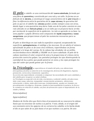 El pelo o cabello es una continuación del cuero cabelludo, formada por
una fibra de queratina y constituido por una raíz y un tallo. Se forma en un
folículo de la dermis, y constituye el rasgo característico de la piel delgada o
fina. La diferencia entre la queratina de la capa córnea y la queratina del
pelo es que en el cabello las células quedan unidas siempre unas con otras,
dando lugar a una queratina muy dura. Cada uno de los pelos consiste en una
raíz ubicada en un folículo piloso y en un tallo que se proyecta hacia arriba
por encima de la superficie de la epidermis. La raíz se agranda en su base. La
zona papilar o papila dérmica está compuesta de tejido conjuntivo y vasos
sanguíneos, que proporcionan al pelo las sustancias necesarias para su
crecimiento.
El pelo se distribuye en casi toda la superficie corporal, exceptuando las
superficies palmoplantares, el ombligo y las mucosas. En un adulto el número
aproximado de pelos es de unos cinco millones, repartiéndose en forma
desigual a lo largo del cuerpo. En la cabeza hay alrededor de un millón,
encontrándose entre 100,000 y 150,000 en el cuero cabelludo. El pelo de la
cabeza mantiene el calor corporal de esta y le proporciona al cráneo cierta
protección contra los golpes. Las pestañas protegen los ojos disminuyendo la
cantidad de luz y polvo que puede penetrar en estos; y las cejas protegen los
ojos del sudor que puede gotear por la frente
la Tricologíase especializa en el estudio del pelo y sus alteraciones
(tricopatías), focaliza su atención en la investigación, técnicas de diagnóstico, higiene,
prevención, corrección y tratamiento específico.
Su acción esta especialmente orientada a compensar las necesidades del cuero cabelludo y
del cabello para recuperar su salud y belleza.
La Tricología se ocupa del ciclo de vida, crecimiento y caída del cabello y de afecciones
tales como caspa, seborrea, resequedad, enve jecimiento prematuro, alteraciones
estructurales y daños, todas afecciones que, verdaderamente, pueden ser tratadas con
procedimientos tricológicos. Asimismo, estudia la funcionalidad de la química, la física y
la cosmética en relación al cabello, con fine s de prevención o para el mejoramiento de su
estado y belleza.
Historia[editar]
Egipcios[editar]
Diodoro de Sicilia dice que Osiris hizo el juramento de no rasurarse la cabeza
hasta que no estuviese de vuelta a su patria. Y este, añade, es el origen del
uso constante entre los egipcios de no cortarse los cabellos ni la barba desde
el día en que salen de su país hasta el en que vuelven a su patria. De este
 