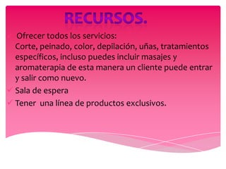  Ofrecer todos los servicios:
  Corte, peinado, color, depilación, uñas, tratamientos
  específicos, incluso puedes incluir masajes y
  aromaterapia de esta manera un cliente puede entrar
  y salir como nuevo.
 Sala de espera
 Tener una línea de productos exclusivos.
 