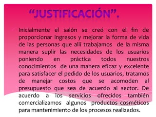  Inicialmente el salón se creó con el fin de
  proporcionar ingresos y mejorar la forma de vida
  de las personas que allí trabajamos de la misma
  manera suplir las necesidades de los usuarios
  poniendo      en     práctica    todos     nuestros
  conocimientos de una manera eficaz y excelente
  para satisfacer el pedido de los usuarios, tratamos
  de manejar costos que se acomoden al
  presupuesto que sea de acuerdo al sector. De
  acuerdo a los servicios ofrecidos también
  comercializamos algunos productos cosméticos
  para mantenimiento de los procesos realizados.
 