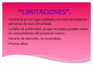  Centrarse en un lugar poblado a la vista de todas las
  personas de esa comunidad.
 La falta de publicidad, ya que no todos pueden estar
  en conocimiento del proyecto nuevo.
 Horario de atención, no extendido.
 Precios altos.
 