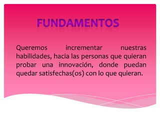 Queremos         incrementar       nuestras
habilidades, hacia las personas que quieran
probar una innovación, donde puedan
quedar satisfechas(os) con lo que quieran.
 