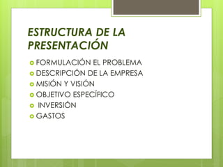 ESTRUCTURA DE LA
PRESENTACIÓN
 FORMULACIÓN EL PROBLEMA
 DESCRIPCIÓN DE LA EMPRESA
 MISIÓN Y VISIÓN
 OBJETIVO ESPECÍFICO
 INVERSIÓN
 GASTOS
 