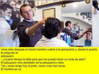 Unos días después el mismo hombre vuelve a la peluquería y, desde la puerta, le pregunta al  peluquero: - ¿Cuánto tiempo le falta para que me pueda hacer un corte de pelo? El peluquero mira alrededor de la peluquería y dice: Tal y como tengo hoy el patio, como unas tres horas. El hombre se va.  