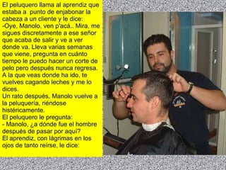 El peluquero llama al aprendiz que estaba a  punto de enjabonar la cabeza a un cliente y le dice: -Oye, Manolo, ven p'acá.. Mira, me sigues discretamente a ese señor que acaba de salir y ve a ver donde va. Lleva varias semanas que viene, pregunta en cuánto tiempo le puedo hacer un corte de pelo pero después nunca regresa. A la que veas donde ha ido, te vuelves cagando leches y me lo dices. Un rato después, Manolo vuelve a la peluquería, riéndose histéricamente. El peluquero le pregunta: - Manolo, ¿a dónde fue el hombre después de pasar por aquí? El aprendiz, con lágrimas en los ojos de tanto reírse, le dice: 