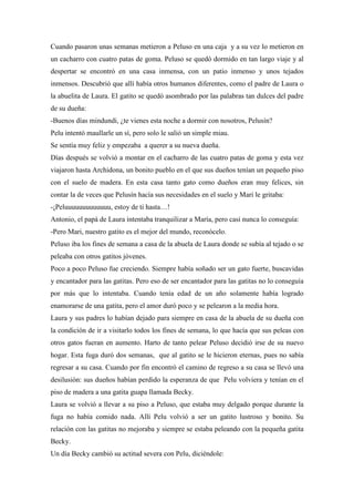 Cuando pasaron unas semanas metieron a Peluso en una caja y a su vez lo metieron en
un cacharro con cuatro patas de goma. Peluso se quedó dormido en tan largo viaje y al
despertar se encontró en una casa inmensa, con un patio inmenso y unos tejados
inmensos. Descubrió que allí había otros humanos diferentes, como el padre de Laura o
la abuelita de Laura. El gatito se quedó asombrado por las palabras tan dulces del padre
de su dueña:
-Buenos días mindundi, ¿te vienes esta noche a dormir con nosotros, Pelusín?
Pelu intentó maullarle un sí, pero solo le salió un simple miau.
Se sentía muy feliz y empezaba a querer a su nueva dueña.
Días después se volvió a montar en el cacharro de las cuatro patas de goma y esta vez
viajaron hasta Archidona, un bonito pueblo en el que sus dueños tenían un pequeño piso
con el suelo de madera. En esta casa tanto gato como dueños eran muy felices, sin
contar la de veces que Pelusín hacía sus necesidades en el suelo y Mari le gritaba:
-¡Peluuuuuuuuuuuuu, estoy de ti hasta…!
Antonio, el papá de Laura intentaba tranquilizar a María, pero casi nunca lo conseguía:
-Pero Mari, nuestro gatito es el mejor del mundo, reconócelo.
Peluso iba los fines de semana a casa de la abuela de Laura donde se subía al tejado o se
peleaba con otros gatitos jóvenes.
Poco a poco Peluso fue creciendo. Siempre había soñado ser un gato fuerte, buscavidas
y encantador para las gatitas. Pero eso de ser encantador para las gatitas no lo conseguía
por más que lo intentaba. Cuando tenía edad de un año solamente había logrado
enamorarse de una gatita, pero el amor duró poco y se pelearon a la media hora.
Laura y sus padres lo habían dejado para siempre en casa de la abuela de su dueña con
la condición de ir a visitarlo todos los fines de semana, lo que hacía que sus peleas con
otros gatos fueran en aumento. Harto de tanto pelear Peluso decidió irse de su nuevo
hogar. Esta fuga duró dos semanas, que al gatito se le hicieron eternas, pues no sabía
regresar a su casa. Cuando por fin encontró el camino de regreso a su casa se llevó una
desilusión: sus dueños habían perdido la esperanza de que Pelu volviera y tenían en el
piso de madera a una gatita guapa llamada Becky.
Laura se volvió a llevar a su piso a Peluso, que estaba muy delgado porque durante la
fuga no había comido nada. Allí Pelu volvió a ser un gatito lustroso y bonito. Su
relación con las gatitas no mejoraba y siempre se estaba peleando con la pequeña gatita
Becky.
Un día Becky cambió su actitud severa con Pelu, diciéndole:
 