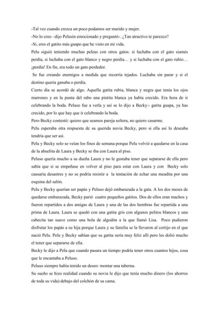 -Tal vez cuando crezca un poco podamos ser marido y mujer.
-No lo creo –dijo Pelusín emocionado y preguntó-. ¿Tan atractivo te parezco?
-Sí, eres el gatito más guapo que he visto en mi vida.
Pelu siguió teniendo muchas peleas con otros gatos: si luchaba con el gato siamés
perdía, si luchaba con el gato blanco y negro perdía… y si luchaba con el gato rubio…
¡perdía! En fin, era todo un gato perdedor.
Se fue creando enemigos a medida que recorría tejados. Luchaba sin parar y si el
destino quería ganaba o perdía.
Cierto día se acordó de algo. Aquella gatita rubia, blanca y negra que tenía los ojos
marrones y en la punta del rabo una pintita blanca ya había crecido. Era hora de ir
celebrando la boda. Peluso fue a verla y así se lo dijo a Becky:- gatita guapa, ya has
crecido, por lo que hay que ir celebrando la boda.
Pero Becky contestó: quiero que seamos pareja soltera, no quiero casarme.
Pelu esperaba otra respuesta de su querida novia Becky, pero si ella así lo deseaba
tendría que ser así.
Pelu y Becky solo se veían los fines de semana porque Pelu volvió a quedarse en la casa
de la abuelita de Laura y Becky se iba con Laura al piso.
Peluso quería mucho a su dueña Laura y no le gustaba tener que separarse de ella pero
sabía que si se empeñase en volver al piso para estar con Laura y con Becky solo
causaría desastres y no se podría resistir a la tentación de echar una meadita por una
esquina del salón.
Pelu y Becky querían ser papás y Peluso dejó embarazada a la gata. A los dos meses de
quedarse embarazada, Becky parió cuatro pequeños gatitos. Dos de ellos eran machos y
fueron repartidos a dos amigas de Laura y una de las dos hembras fue repartida a una
prima de Laura. Laura se quedó con una gatita gris con algunos pelitos blancos y una
cabecita tan suave como una bola de algodón a la que llamó Lisa. Poco pudieron
disfrutar los papás a su hija porque Laura y su familia se la llevaron al cortijo en el que
nació Pelu. Pelu y Becky sabían que su gatita sería muy feliz allí pero les dolió mucho
el tener que separarse de ella.
Becky le dijo a Pelu que cuando pasara un tiempo podría tener otros cuantos hijos, cosa
que le encantaba a Peluso.
Peluso siempre había tenido un deseo: montar una taberna.
Su sueño se hizo realidad cuando su novia le dijo que tenía mucho dinero (los ahorros
de toda su vida) debajo del colchón de su cama.
 