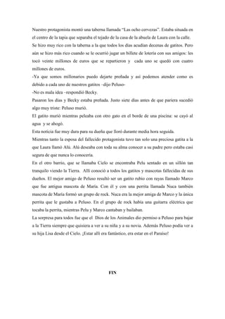 Nuestro protagonista montó una taberna llamada “Las ocho cervezas”. Estaba situada en
el centro de la tapia que separaba el tejado de la casa de la abuela de Laura con la calle.
Se hizo muy rico con la taberna a la que todos los días acudían decenas de gatitos. Pero
aún se hizo más rico cuando se le ocurrió jugar un billete de lotería con sus amigos: les
tocó veinte millones de euros que se repartieron y cada uno se quedó con cuatro
millones de euros.
-Ya que somos millonarios puedo dejarte preñada y así podemos atender como es
debido a cada uno de nuestros gatitos –dijo Peluso-
-No es mala idea –respondió Becky.
Pasaron los días y Becky estaba preñada. Justo siete días antes de que pariera sucedió
algo muy triste: Peluso murió.
El gatito murió mientras peleaba con otro gato en el borde de una piscina: se cayó al
agua y se ahogó.
Esta noticia fue muy dura para su dueña que lloró durante media hora seguida.
Mientras tanto la esposa del fallecido protagonista tuvo tan solo una preciosa gatita a la
que Laura llamó Alú. Alú deseaba con toda su alma conocer a su padre pero estaba casi
segura de que nunca lo conocería.
En el otro barrio, que se llamaba Cielo se encontraba Pelu sentado en un sillón tan
tranquilo viendo la Tierra. Allí conoció a todos los gatitos y mascotas fallecidas de sus
dueños. El mejor amigo de Peluso resultó ser un gatito rubio con rayas llamado Marco
que fue antigua mascota de María. Con él y con una perrita llamada Nuca también
mascota de María formó un grupo de rock. Nuca era la mejor amiga de Marco y la única
perrita que le gustaba a Peluso. En el grupo de rock había una guitarra eléctrica que
tocaba la perrita, mientras Pelu y Marco cantaban y bailaban.
La sorpresa para todos fue que el Dios de los Animales dio permiso a Peluso para bajar
a la Tierra siempre que quisiera a ver a su niña y a su novia. Además Peluso podía ver a
su hija Lisa desde el Cielo. ¡Estar allí era fantástico, era estar en el Paraíso!




                                             FIN
 
