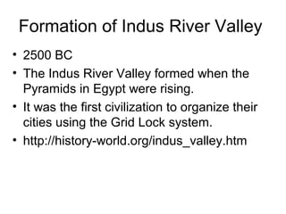 Formation of Indus River Valley
• 2500 BC
• The Indus River Valley formed when the
Pyramids in Egypt were rising.
• It was the first civilization to organize their
cities using the Grid Lock system.
• http://history-world.org/indus_valley.htm
 