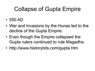 Collapse of Gupta Empire
• 550 AD
• War and Invasions by the Hunas led to the
decline of the Gupta Empire.
• Even though the Empire collapsed the
Gupta rulers continued to rule Magadha.
• http://www.historybits.com/gupta.htm
 