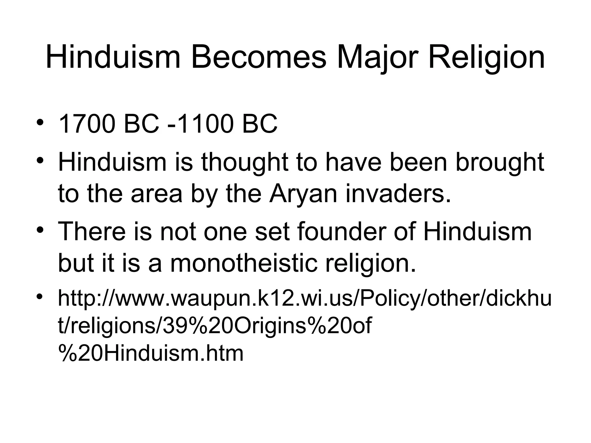 Hinduism Becomes Major Religion
• 1700 BC -1100 BC
• Hinduism is thought to have been brought
to the area by the Aryan invaders.
• There is not one set founder of Hinduism
but it is a monotheistic religion.
• http://www.waupun.k12.wi.us/Policy/other/dickhu
t/religions/39%20Origins%20of
%20Hinduism.htm